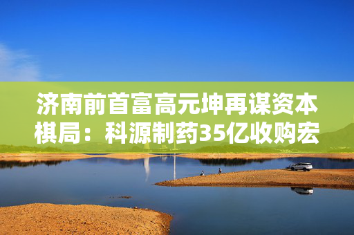 济南前首富高元坤再谋资本棋局：科源制药35亿收购宏济堂，中药化药整合能否破局？