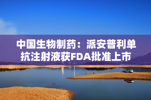 中国生物制药：派安普利单抗注射液获FDA批准上市