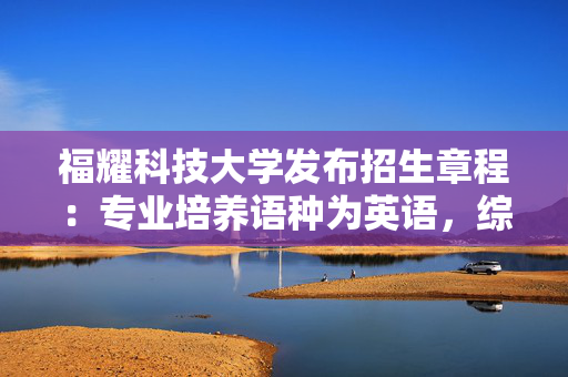 福耀科技大学发布招生章程：专业培养语种为英语，综合改革省份选考需含物化