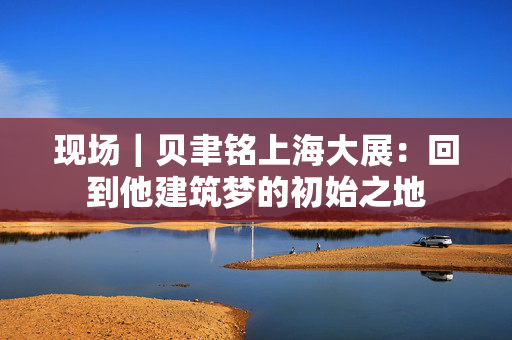 现场｜贝聿铭上海大展：回到他建筑梦的初始之地