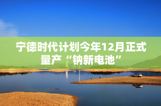 宁德时代计划今年12月正式量产“钠新电池”