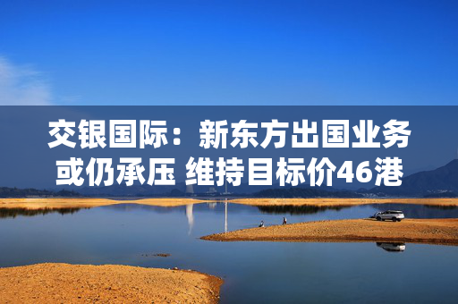 交银国际：新东方出国业务或仍承压 维持目标价46港元