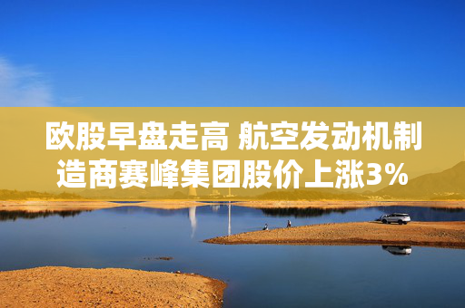 欧股早盘走高 航空发动机制造商赛峰集团股价上涨3%