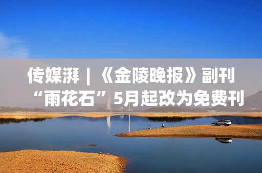 传媒湃︱《金陵晚报》副刊“雨花石”5月起改为免费刊登