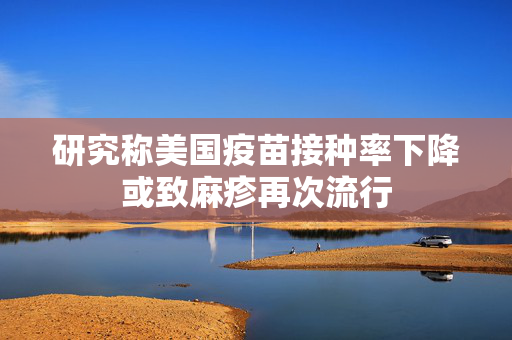 研究称美国疫苗接种率下降或致麻疹再次流行