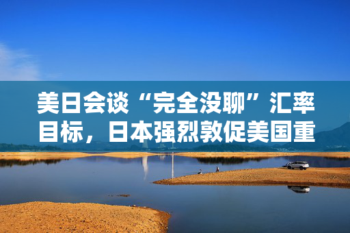 美日会谈“完全没聊”汇率目标，日本强烈敦促美国重新考虑关税！