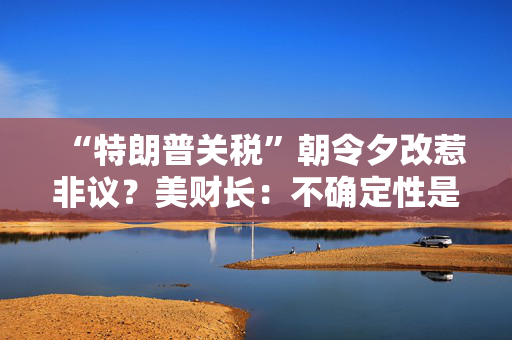 “特朗普关税”朝令夕改惹非议？美财长：不确定性是他的策略！