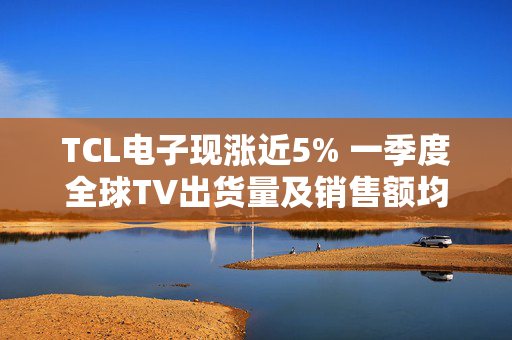 TCL电子现涨近5% 一季度全球TV出货量及销售额均保持高增