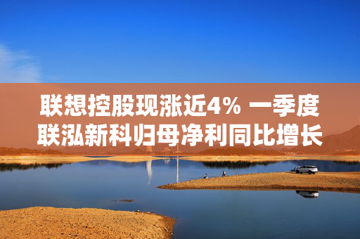 联想控股现涨近4% 一季度联泓新科归母净利同比增长38.83%