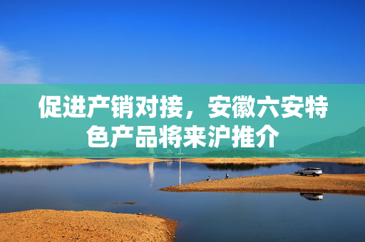 促进产销对接，安徽六安特色产品将来沪推介
