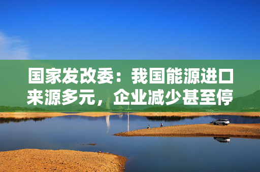 国家发改委：我国能源进口来源多元，企业减少甚至停止自美能源进口对国内能源供应没有影响
