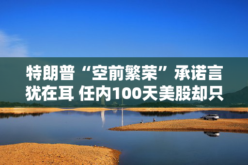特朗普“空前繁荣”承诺言犹在耳 任内100天美股却只有遍体鳞伤