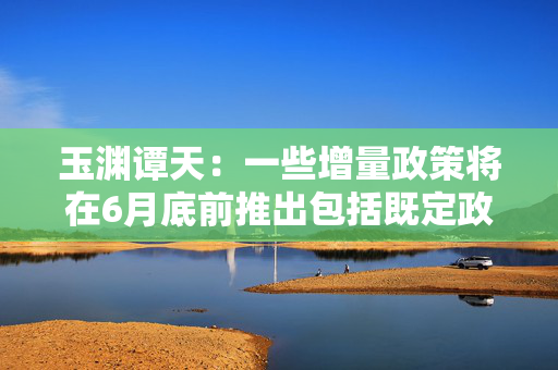 玉渊谭天：一些增量政策将在6月底前推出包括既定政策也包括根据外部形势变化而推出的新政策