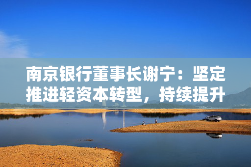 南京银行董事长谢宁：坚定推进轻资本转型，持续提升给投资者的回报