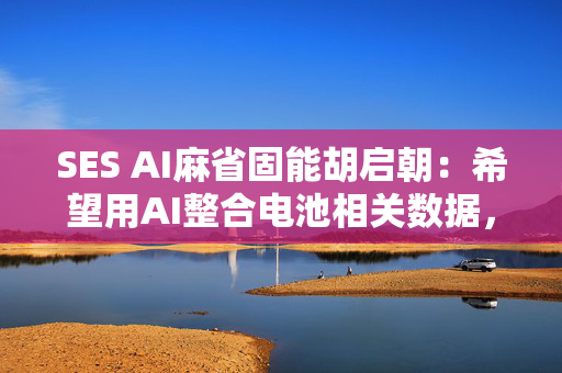 SES AI麻省固能胡启朝：希望用AI整合电池相关数据，训练一个新模型