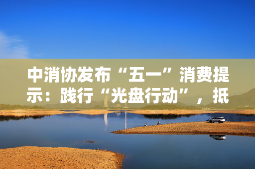 中消协发布“五一”消费提示：践行“光盘行动”，抵制餐饮浪费