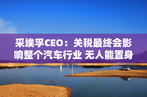 采埃孚CEO：关税最终会影响整个汽车行业 无人能置身事外