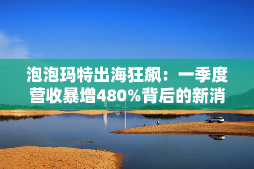 泡泡玛特出海狂飙：一季度营收暴增480%背后的新消费密码