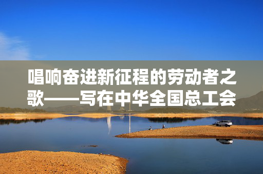 唱响奋进新征程的劳动者之歌——写在中华全国总工会成立一百周年之际