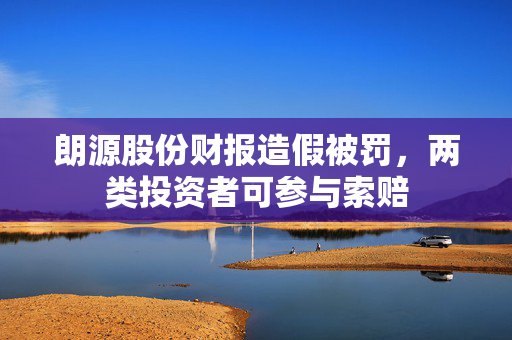 朗源股份财报造假被罚，两类投资者可参与索赔