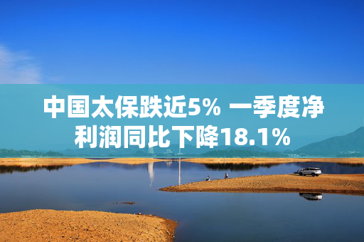 中国太保跌近5% 一季度净利润同比下降18.1%