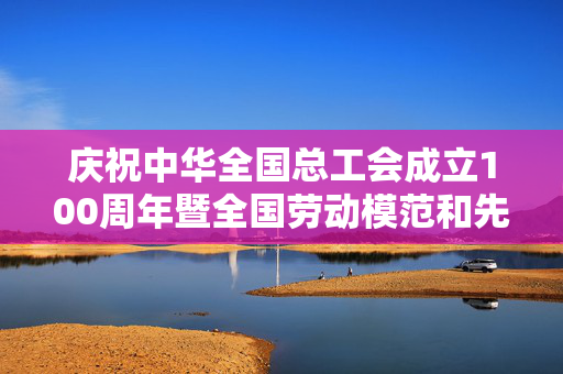 庆祝中华全国总工会成立100周年暨全国劳动模范和先进工作者表彰大会隆重举行，习近平发表重要讲话
