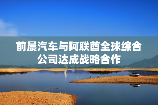前晨汽车与阿联酋全球综合公司达成战略合作