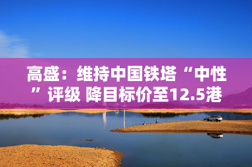 高盛：维持中国铁塔“中性”评级 降目标价至12.5港元