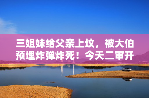 三姐妹给父亲上坟，被大伯预埋炸弹炸死！今天二审开庭