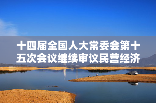 十四届全国人大常委会第十五次会议继续审议民营经济促进法草案