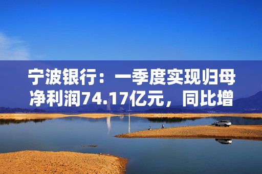 宁波银行：一季度实现归母净利润74.17亿元，同比增长5.76%