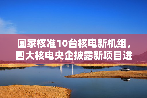国家核准10台核电新机组，四大核电央企披露新项目进展