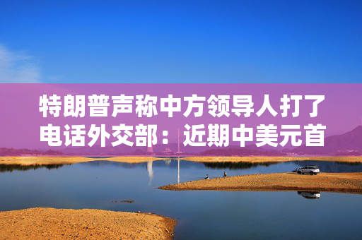 特朗普声称中方领导人打了电话外交部：近期中美元首没有通话