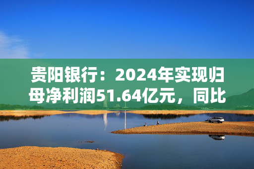 贵阳银行：2024年实现归母净利润51.64亿元，同比下降7.16%