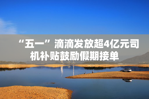 “五一”滴滴发放超4亿元司机补贴鼓励假期接单