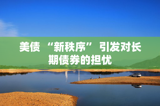 美债 “新秩序” 引发对长期债券的担忧