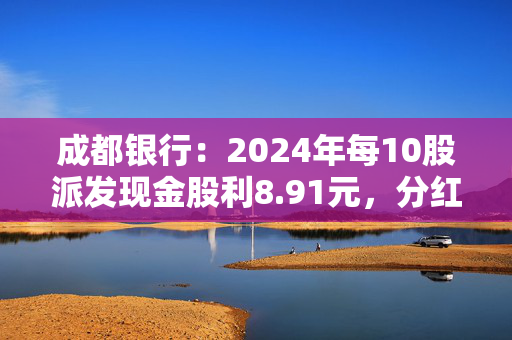 成都银行：2024年每10股派发现金股利8.91元，分红率30.04%