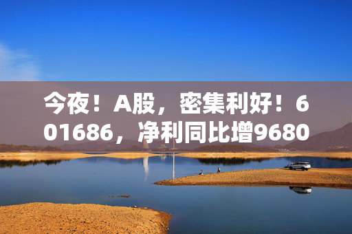 今夜！A股，密集利好！601686，净利同比增9680.17%！