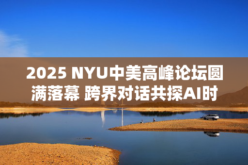 2025 NYU中美高峰论坛圆满落幕 跨界对话共探AI时代全球合作新机遇