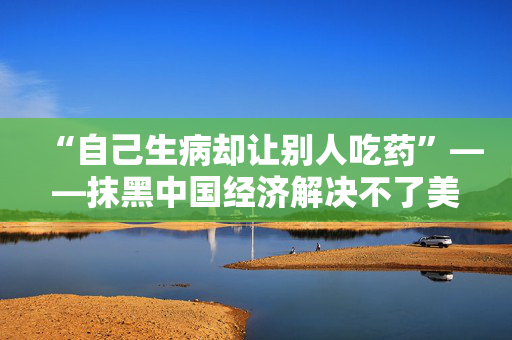 “自己生病却让别人吃药”——抹黑中国经济解决不了美国自身问题