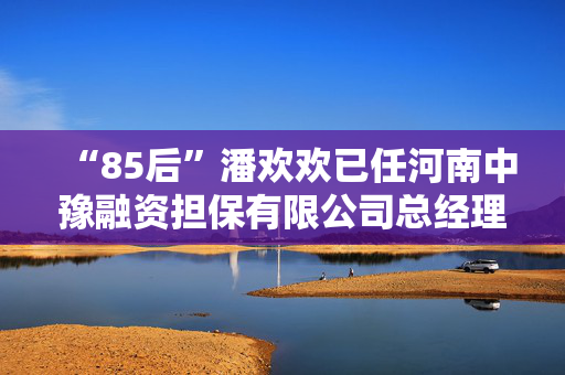 “85后”潘欢欢已任河南中豫融资担保有限公司总经理