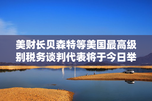美财长贝森特等美国最高级别税务谈判代表将于今日举行会议