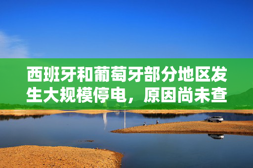 西班牙和葡萄牙部分地区发生大规模停电，原因尚未查明