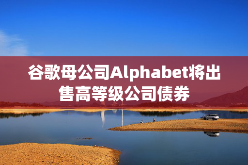 谷歌母公司Alphabet将出售高等级公司债券