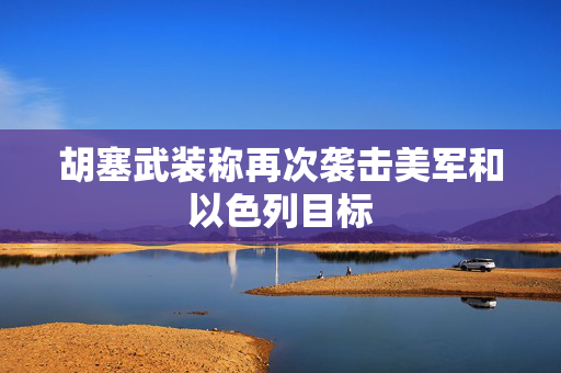 胡塞武装称再次袭击美军和以色列目标