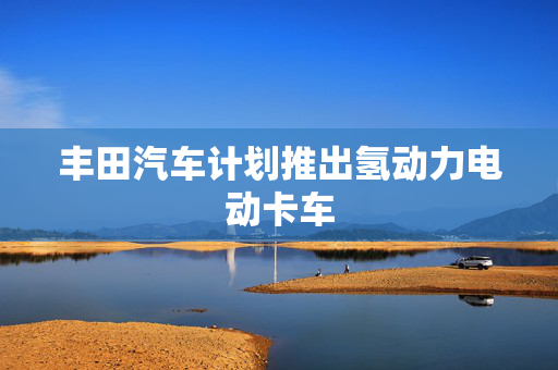 丰田汽车计划推出氢动力电动卡车