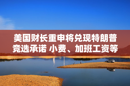 美国财长重申将兑现特朗普竞选承诺 小费、加班工资等将免税