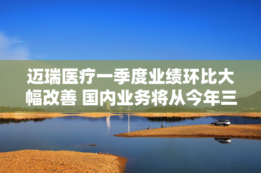 迈瑞医疗一季度业绩环比大幅改善 国内业务将从今年三季度迎来重大拐点
