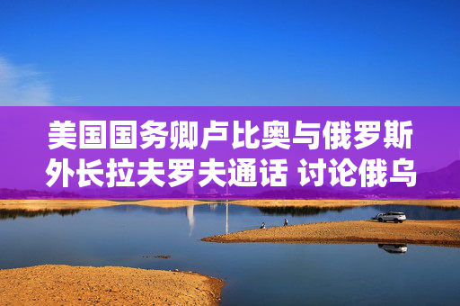 美国国务卿卢比奥与俄罗斯外长拉夫罗夫通话 讨论俄乌和谈的下一步