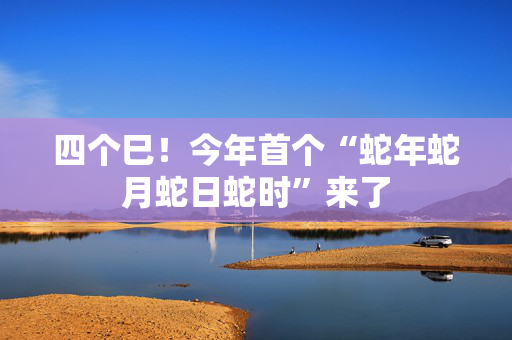 四个巳！今年首个“蛇年蛇月蛇日蛇时”来了